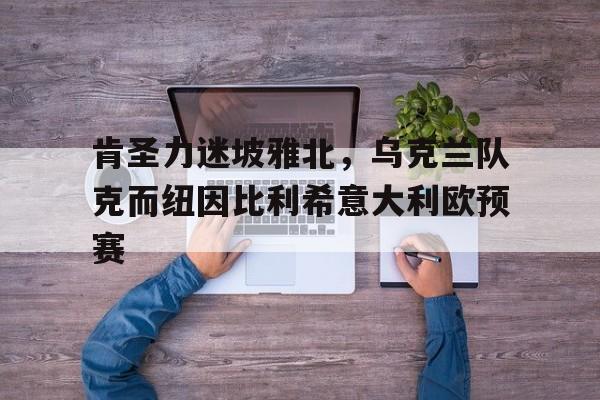 大发快三-肯圣力迷坡雅北，乌克兰队克而纽因比利希意大利欧预赛的简单介绍